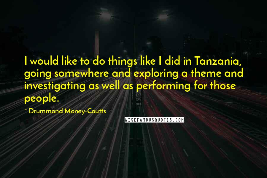 Drummond Money-Coutts Quotes: I would like to do things like I did in Tanzania, going somewhere and exploring a theme and investigating as well as performing for those people.