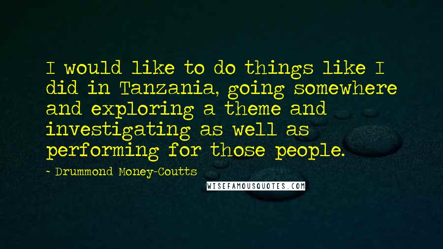 Drummond Money-Coutts Quotes: I would like to do things like I did in Tanzania, going somewhere and exploring a theme and investigating as well as performing for those people.