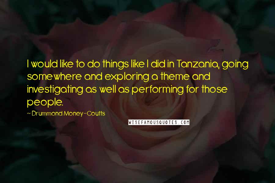 Drummond Money-Coutts Quotes: I would like to do things like I did in Tanzania, going somewhere and exploring a theme and investigating as well as performing for those people.