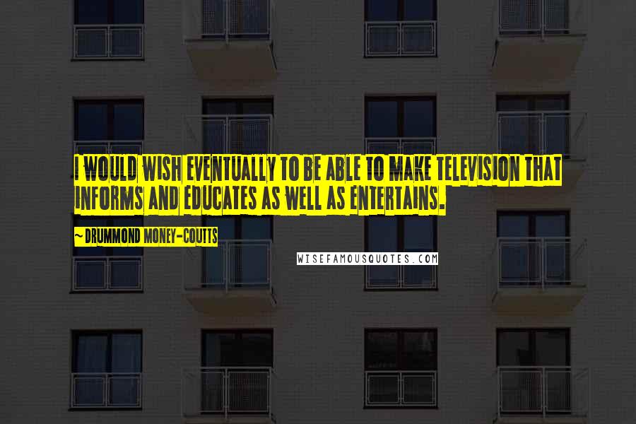 Drummond Money-Coutts Quotes: I would wish eventually to be able to make television that informs and educates as well as entertains.