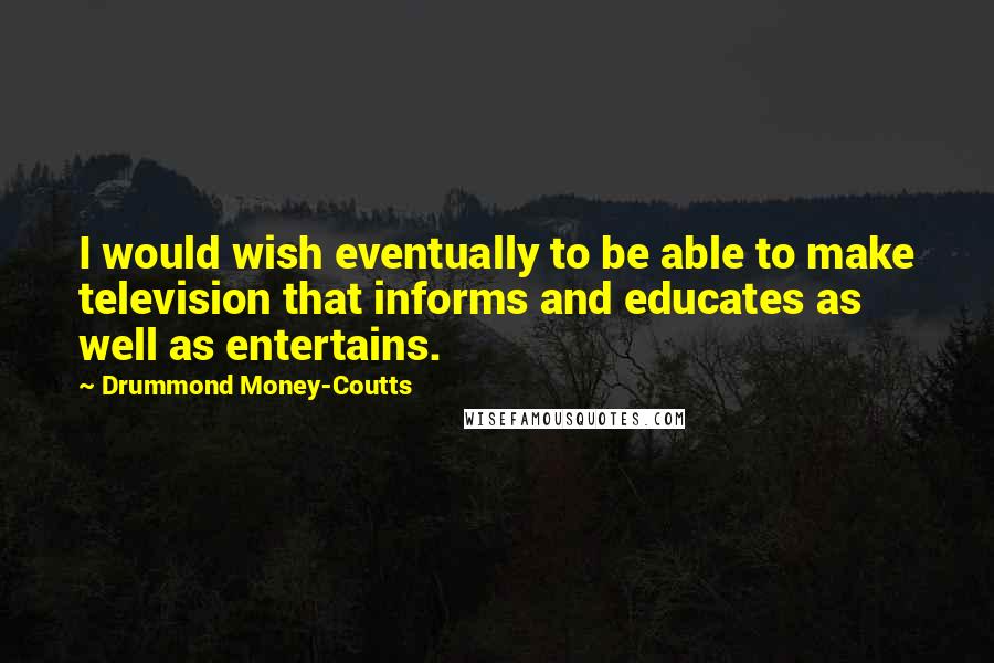 Drummond Money-Coutts Quotes: I would wish eventually to be able to make television that informs and educates as well as entertains.