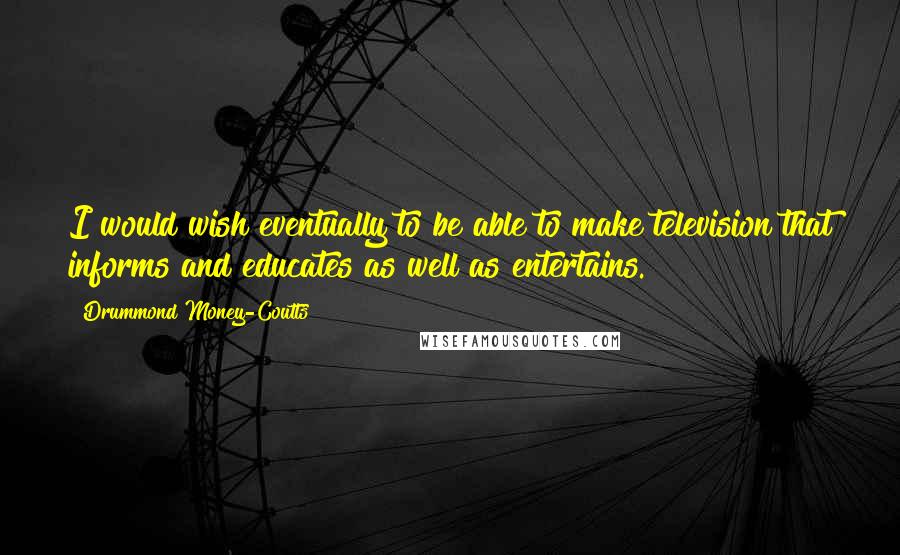 Drummond Money-Coutts Quotes: I would wish eventually to be able to make television that informs and educates as well as entertains.