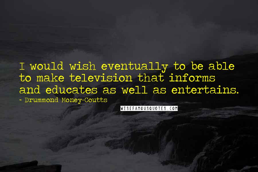 Drummond Money-Coutts Quotes: I would wish eventually to be able to make television that informs and educates as well as entertains.