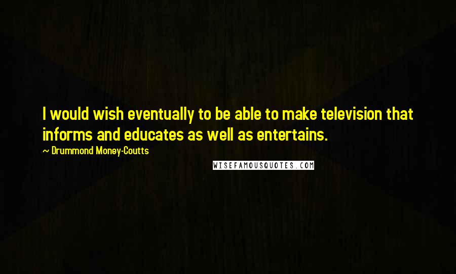 Drummond Money-Coutts Quotes: I would wish eventually to be able to make television that informs and educates as well as entertains.
