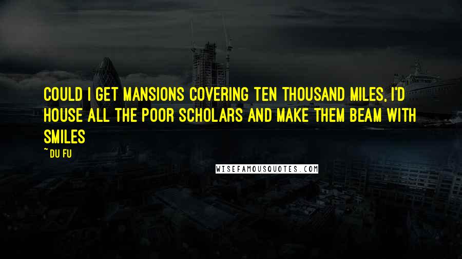 Du Fu Quotes: Could I get mansions covering ten thousand miles, I'd house all the poor scholars and make them beam with smiles