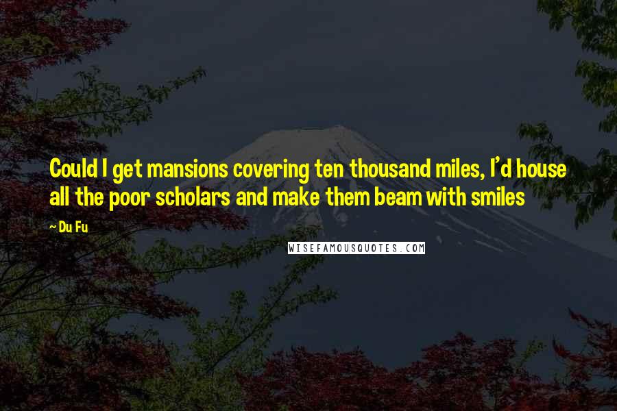 Du Fu Quotes: Could I get mansions covering ten thousand miles, I'd house all the poor scholars and make them beam with smiles