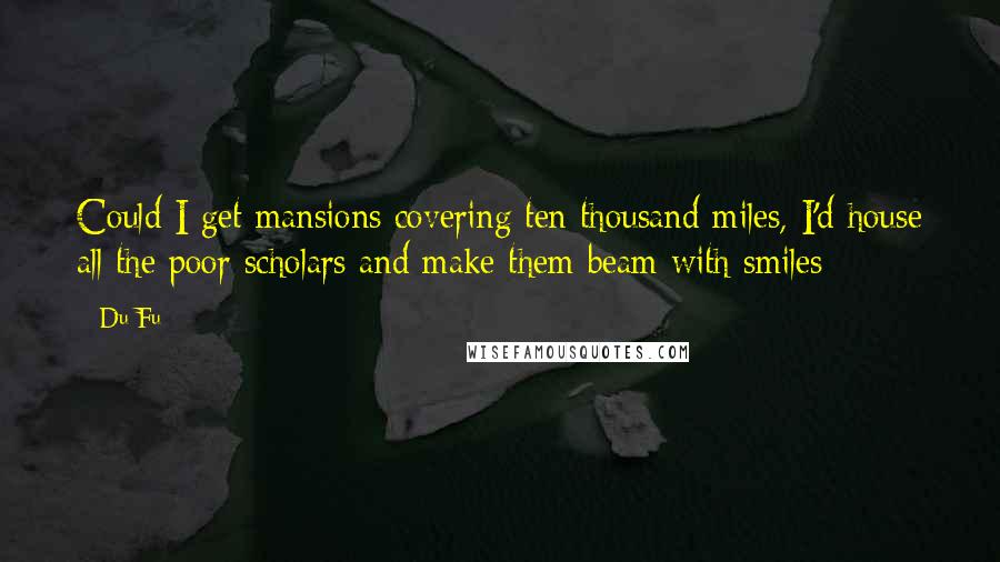 Du Fu Quotes: Could I get mansions covering ten thousand miles, I'd house all the poor scholars and make them beam with smiles