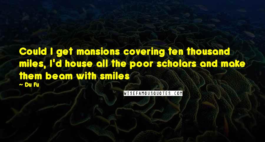 Du Fu Quotes: Could I get mansions covering ten thousand miles, I'd house all the poor scholars and make them beam with smiles