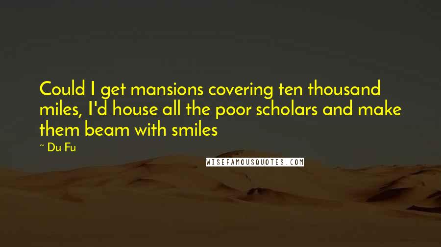 Du Fu Quotes: Could I get mansions covering ten thousand miles, I'd house all the poor scholars and make them beam with smiles
