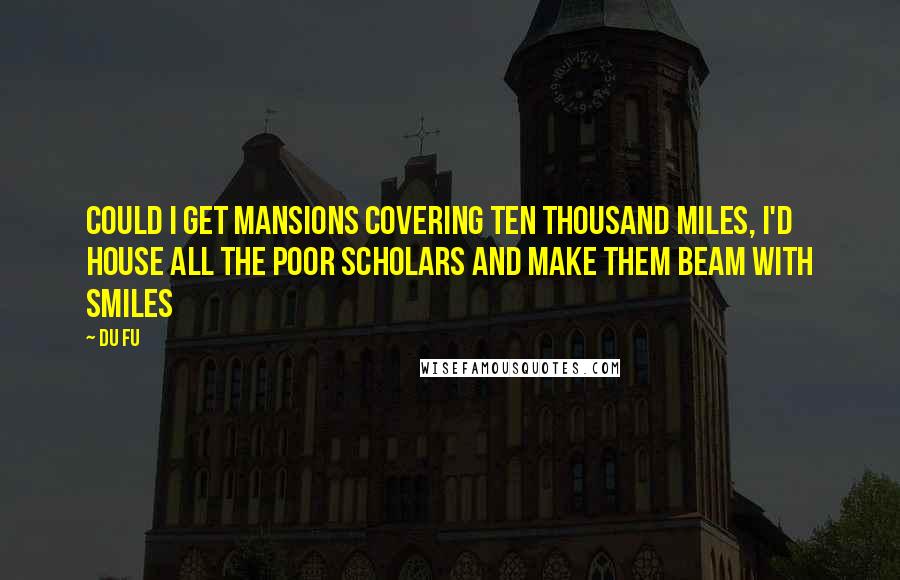 Du Fu Quotes: Could I get mansions covering ten thousand miles, I'd house all the poor scholars and make them beam with smiles