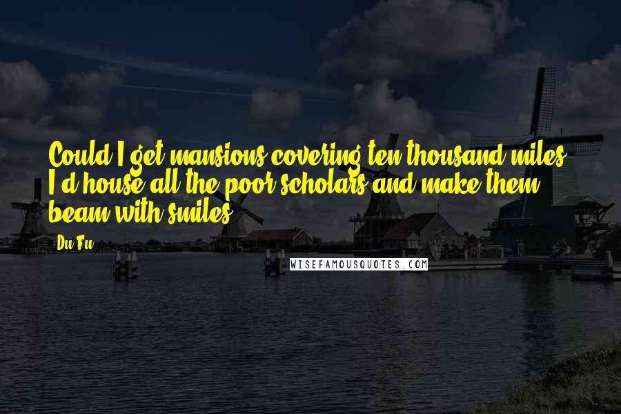 Du Fu Quotes: Could I get mansions covering ten thousand miles, I'd house all the poor scholars and make them beam with smiles