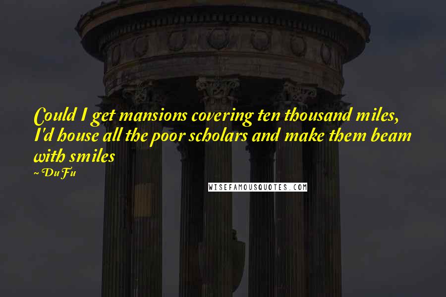 Du Fu Quotes: Could I get mansions covering ten thousand miles, I'd house all the poor scholars and make them beam with smiles