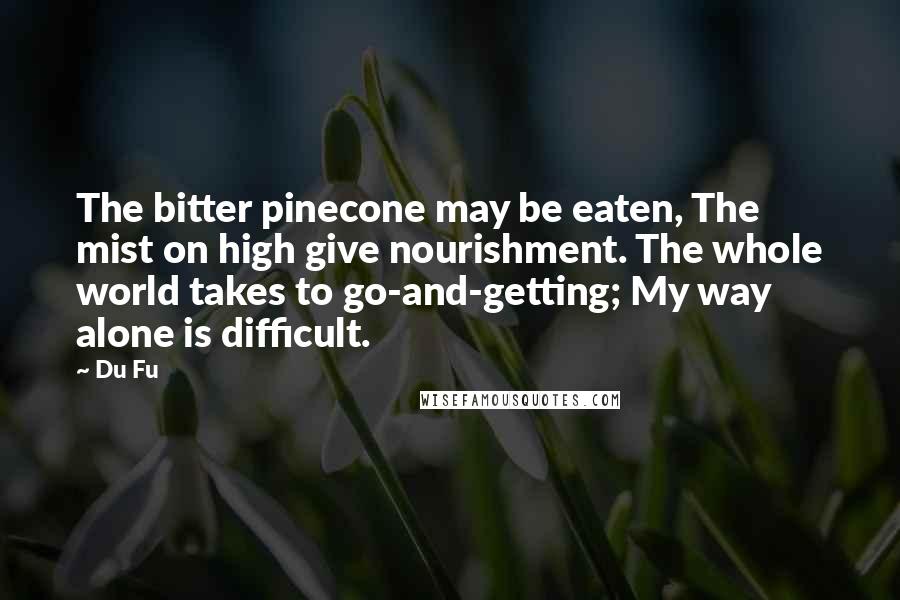 Du Fu Quotes: The bitter pinecone may be eaten, The mist on high give nourishment. The whole world takes to go-and-getting; My way alone is difficult.