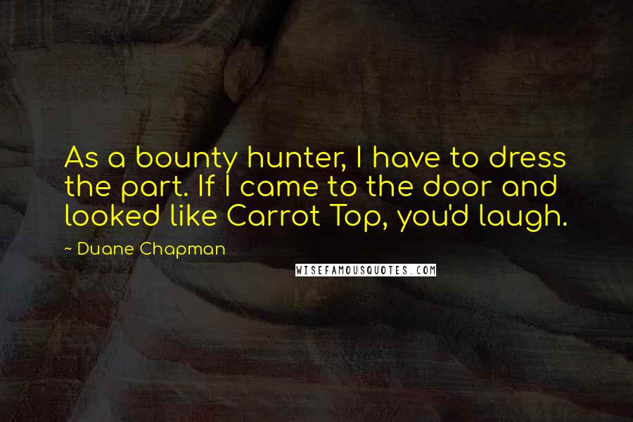 Duane Chapman Quotes: As a bounty hunter, I have to dress the part. If I came to the door and looked like Carrot Top, you'd laugh.