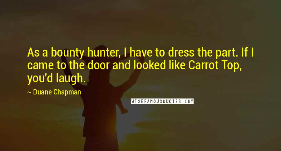 Duane Chapman Quotes: As a bounty hunter, I have to dress the part. If I came to the door and looked like Carrot Top, you'd laugh.