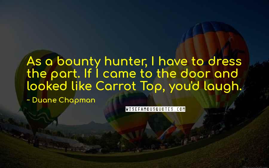 Duane Chapman Quotes: As a bounty hunter, I have to dress the part. If I came to the door and looked like Carrot Top, you'd laugh.