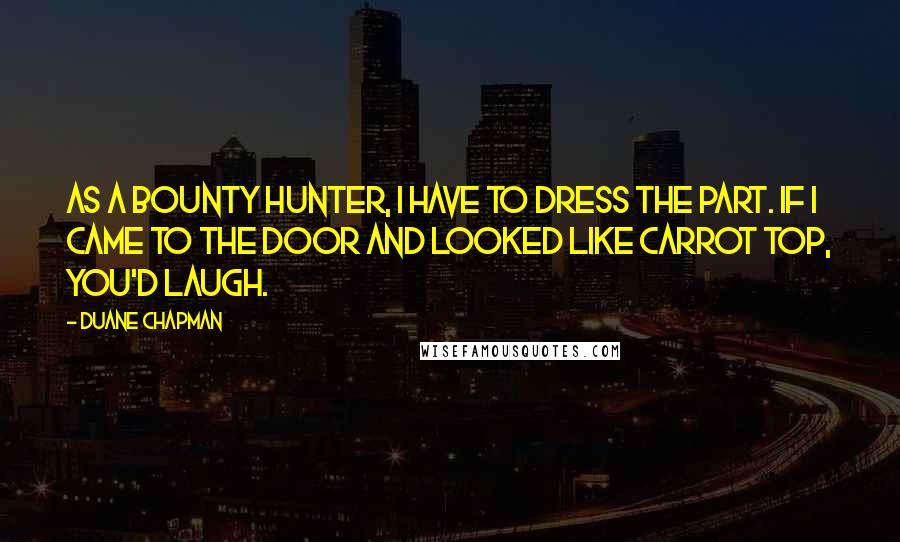 Duane Chapman Quotes: As a bounty hunter, I have to dress the part. If I came to the door and looked like Carrot Top, you'd laugh.