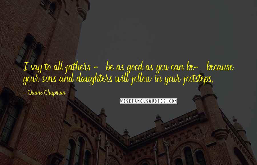 Duane Chapman Quotes: I say to all fathers - be as good as you can be- because your sons and daughters will follow in your footsteps.