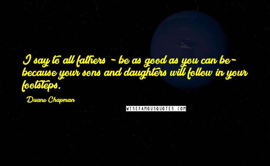 Duane Chapman Quotes: I say to all fathers - be as good as you can be- because your sons and daughters will follow in your footsteps.