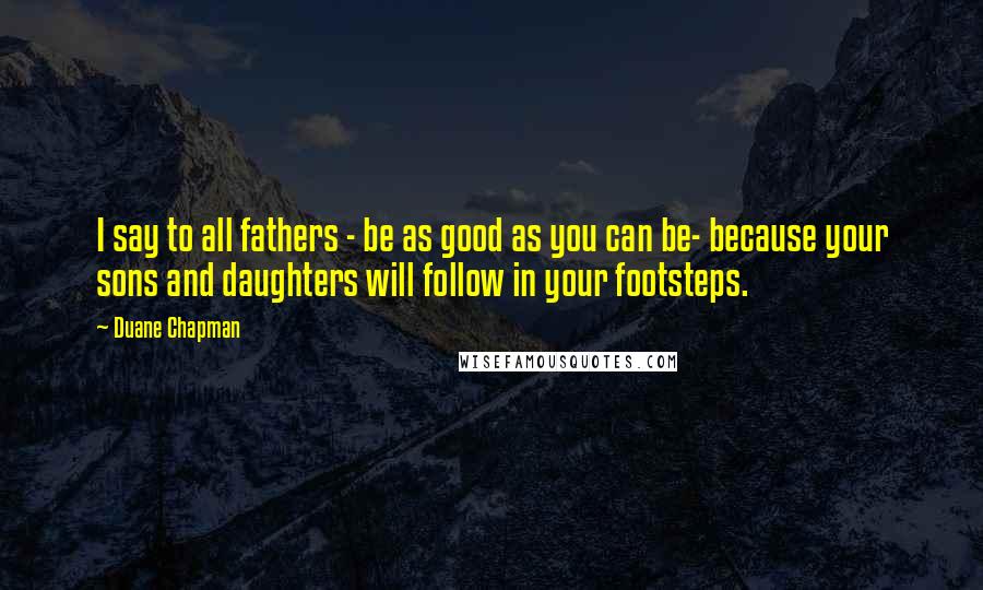 Duane Chapman Quotes: I say to all fathers - be as good as you can be- because your sons and daughters will follow in your footsteps.