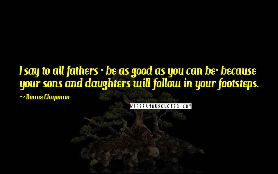 Duane Chapman Quotes: I say to all fathers - be as good as you can be- because your sons and daughters will follow in your footsteps.