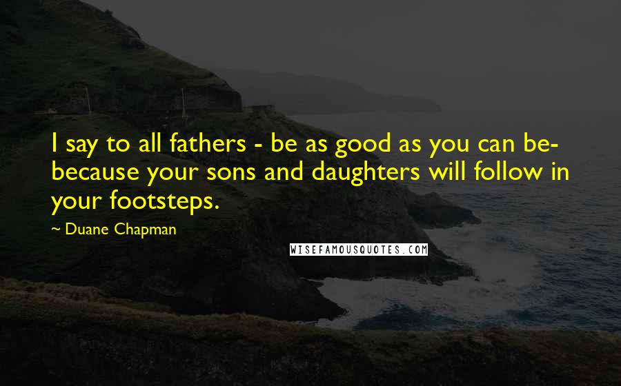 Duane Chapman Quotes: I say to all fathers - be as good as you can be- because your sons and daughters will follow in your footsteps.