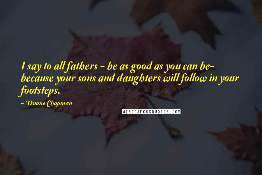 Duane Chapman Quotes: I say to all fathers - be as good as you can be- because your sons and daughters will follow in your footsteps.