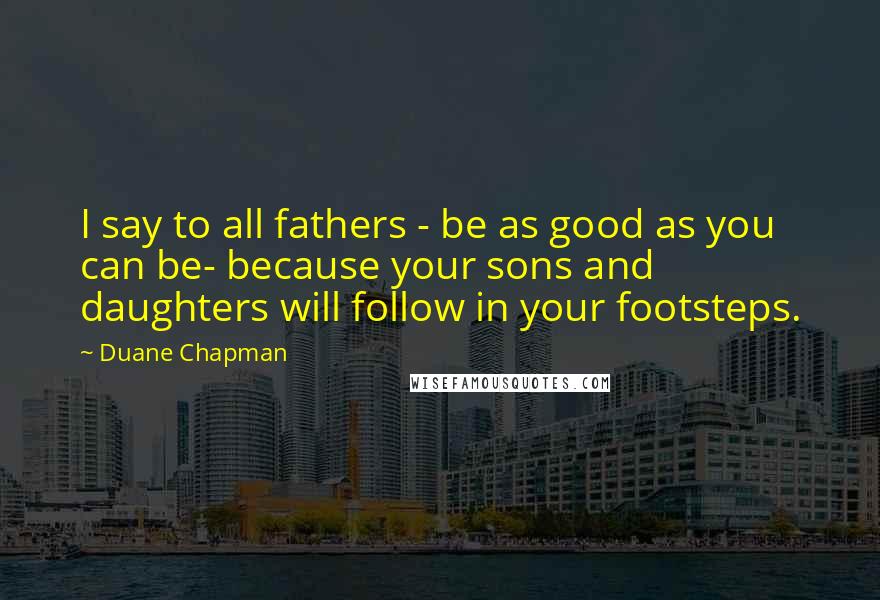 Duane Chapman Quotes: I say to all fathers - be as good as you can be- because your sons and daughters will follow in your footsteps.