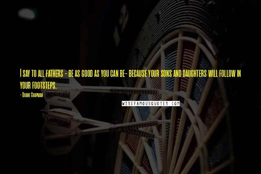 Duane Chapman Quotes: I say to all fathers - be as good as you can be- because your sons and daughters will follow in your footsteps.