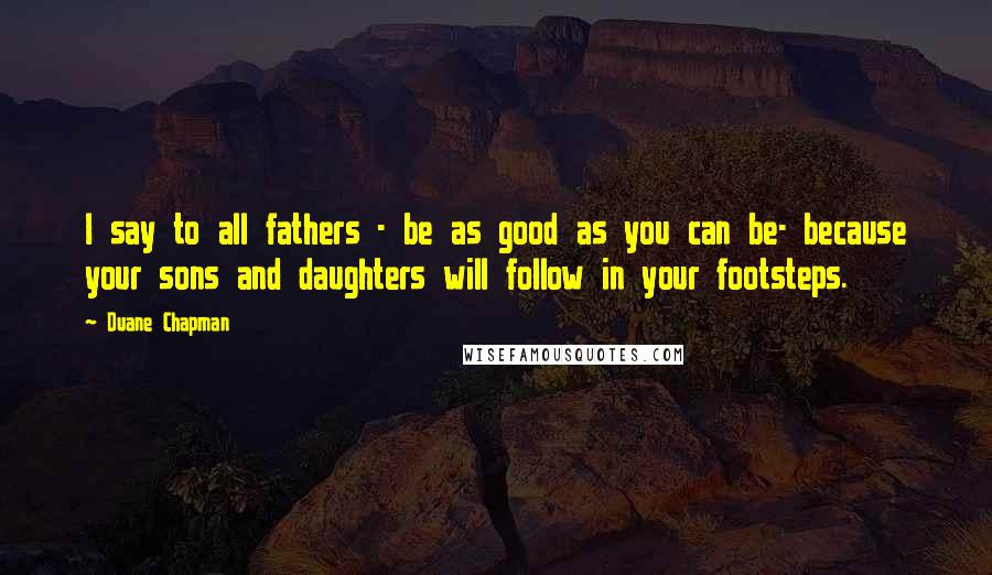 Duane Chapman Quotes: I say to all fathers - be as good as you can be- because your sons and daughters will follow in your footsteps.
