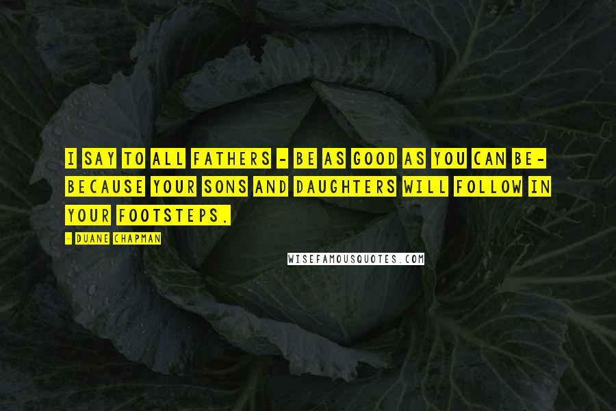 Duane Chapman Quotes: I say to all fathers - be as good as you can be- because your sons and daughters will follow in your footsteps.