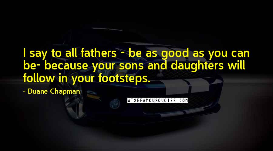 Duane Chapman Quotes: I say to all fathers - be as good as you can be- because your sons and daughters will follow in your footsteps.