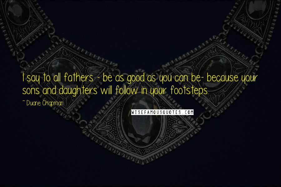 Duane Chapman Quotes: I say to all fathers - be as good as you can be- because your sons and daughters will follow in your footsteps.