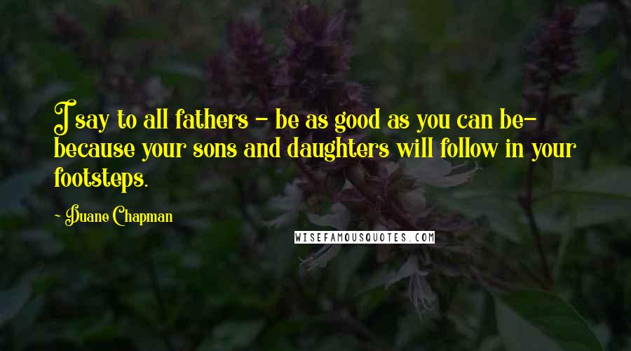 Duane Chapman Quotes: I say to all fathers - be as good as you can be- because your sons and daughters will follow in your footsteps.