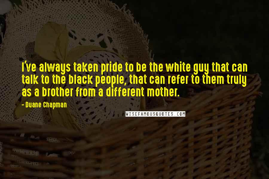 Duane Chapman Quotes: I've always taken pride to be the white guy that can talk to the black people, that can refer to them truly as a brother from a different mother.