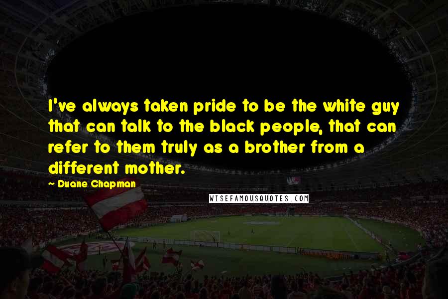 Duane Chapman Quotes: I've always taken pride to be the white guy that can talk to the black people, that can refer to them truly as a brother from a different mother.