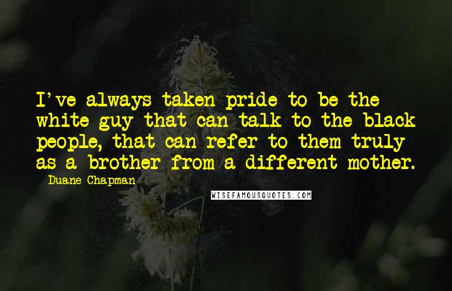 Duane Chapman Quotes: I've always taken pride to be the white guy that can talk to the black people, that can refer to them truly as a brother from a different mother.
