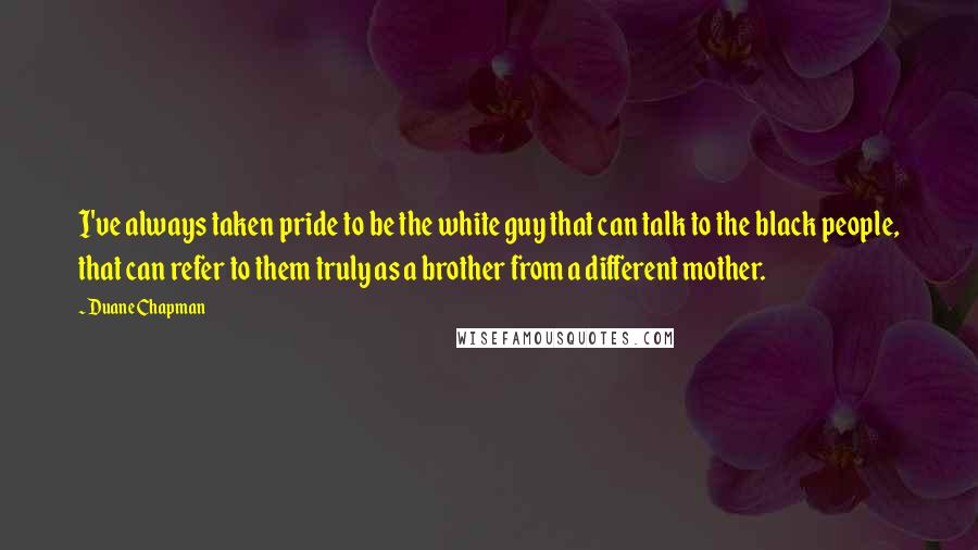 Duane Chapman Quotes: I've always taken pride to be the white guy that can talk to the black people, that can refer to them truly as a brother from a different mother.