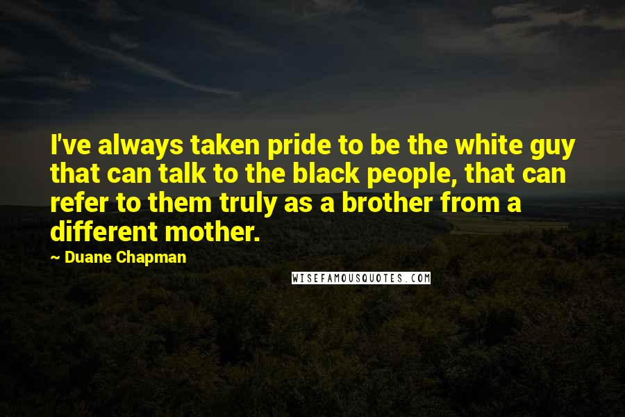 Duane Chapman Quotes: I've always taken pride to be the white guy that can talk to the black people, that can refer to them truly as a brother from a different mother.