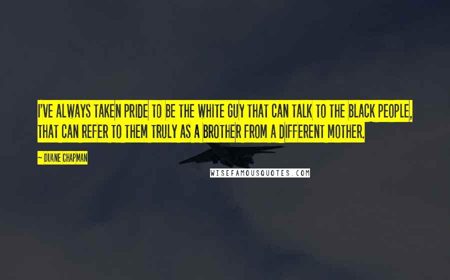 Duane Chapman Quotes: I've always taken pride to be the white guy that can talk to the black people, that can refer to them truly as a brother from a different mother.