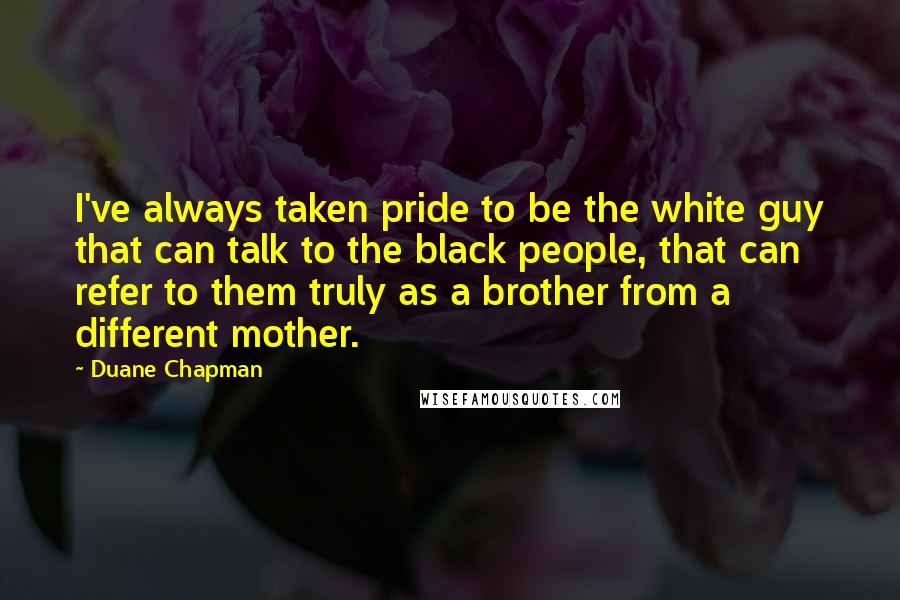 Duane Chapman Quotes: I've always taken pride to be the white guy that can talk to the black people, that can refer to them truly as a brother from a different mother.