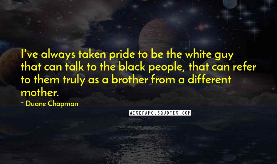 Duane Chapman Quotes: I've always taken pride to be the white guy that can talk to the black people, that can refer to them truly as a brother from a different mother.