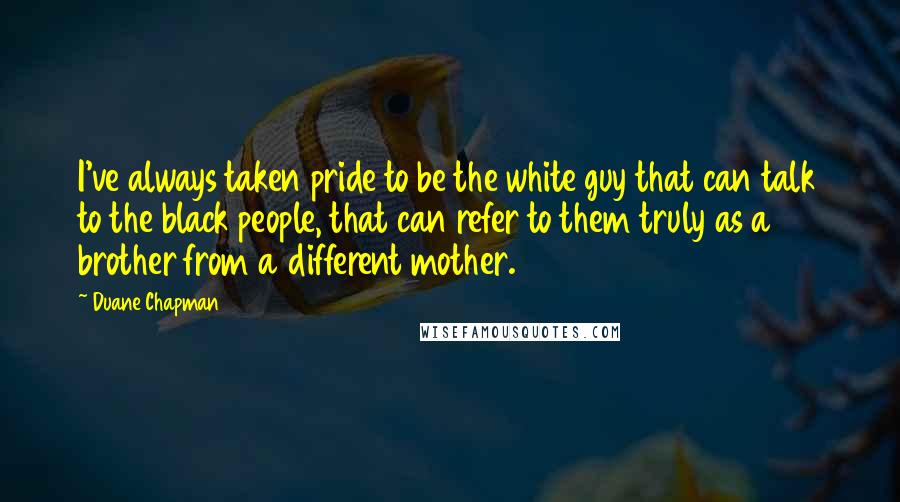 Duane Chapman Quotes: I've always taken pride to be the white guy that can talk to the black people, that can refer to them truly as a brother from a different mother.