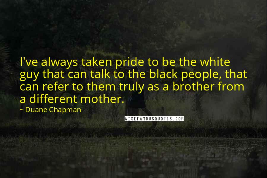 Duane Chapman Quotes: I've always taken pride to be the white guy that can talk to the black people, that can refer to them truly as a brother from a different mother.