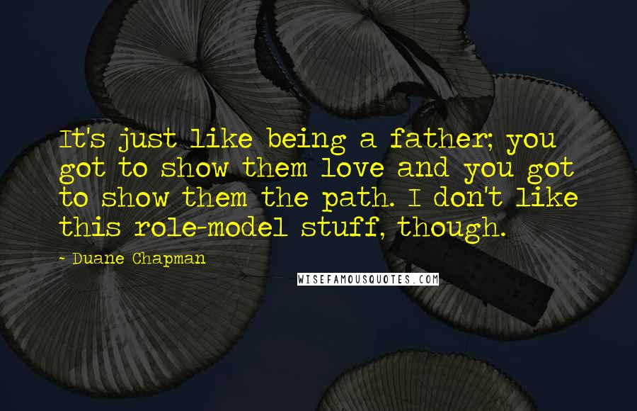 Duane Chapman Quotes: It's just like being a father; you got to show them love and you got to show them the path. I don't like this role-model stuff, though.