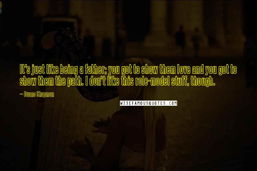 Duane Chapman Quotes: It's just like being a father; you got to show them love and you got to show them the path. I don't like this role-model stuff, though.