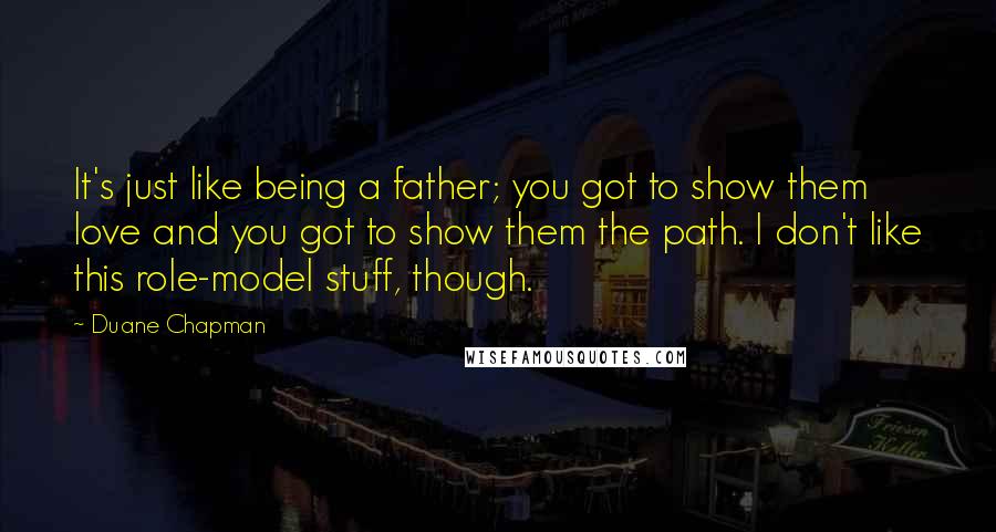 Duane Chapman Quotes: It's just like being a father; you got to show them love and you got to show them the path. I don't like this role-model stuff, though.