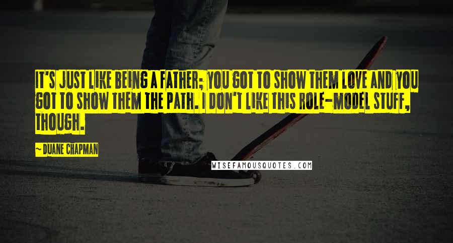 Duane Chapman Quotes: It's just like being a father; you got to show them love and you got to show them the path. I don't like this role-model stuff, though.