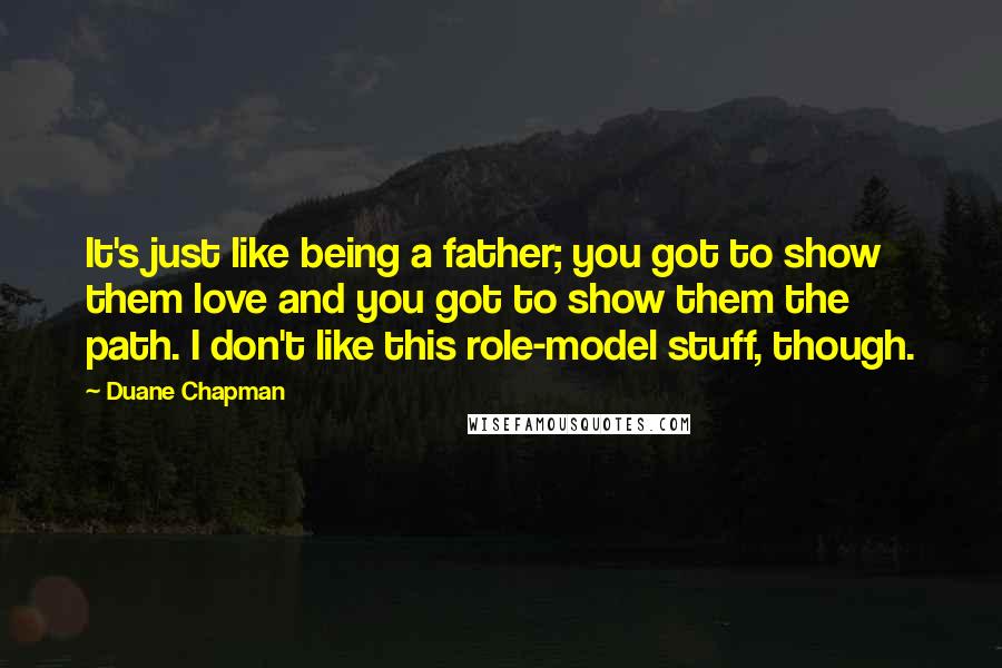 Duane Chapman Quotes: It's just like being a father; you got to show them love and you got to show them the path. I don't like this role-model stuff, though.
