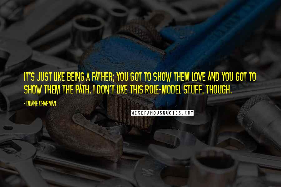 Duane Chapman Quotes: It's just like being a father; you got to show them love and you got to show them the path. I don't like this role-model stuff, though.